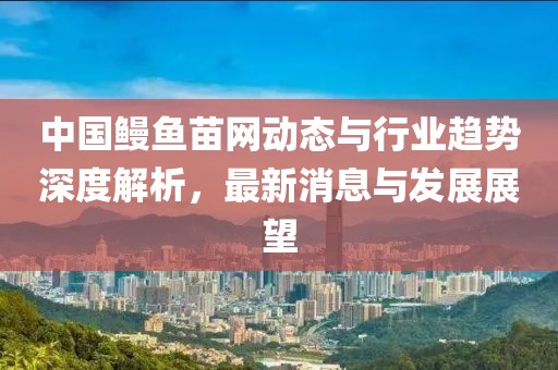 中国鳗鱼苗网动态与行业趋势深度解析，最新消息与发展展望