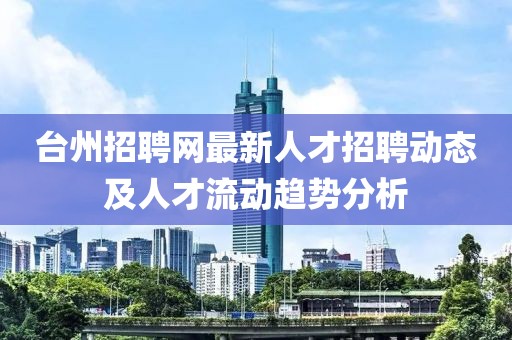 台州招聘网最新人才招聘动态及人才流动趋势分析