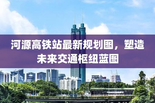 河源高铁站最新规划图，塑造未来交通枢纽蓝图