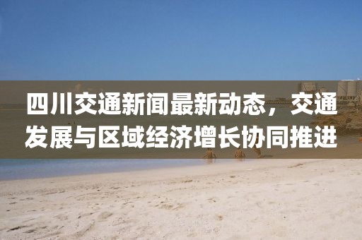 四川交通新闻最新动态，交通发展与区域经济增长协同推进