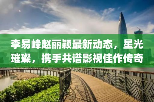 李易峰赵丽颖最新动态，星光璀璨，携手共谱影视佳作传奇