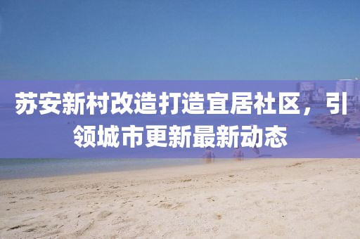 苏安新村改造打造宜居社区，引领城市更新最新动态