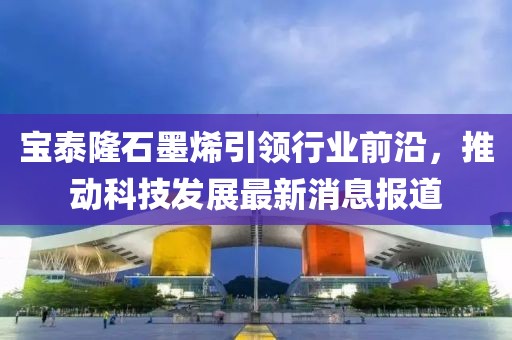 宝泰隆石墨烯引领行业前沿，推动科技发展最新消息报道