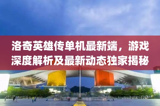 洛奇英雄传单机最新端，游戏深度解析及最新动态独家揭秘
