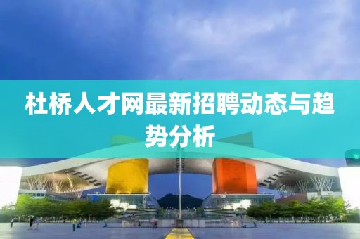 杜桥人才网最新招聘动态与趋势分析