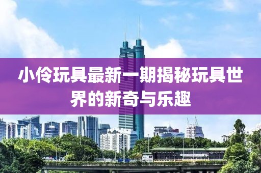 小伶玩具最新一期揭秘玩具世界的新奇与乐趣