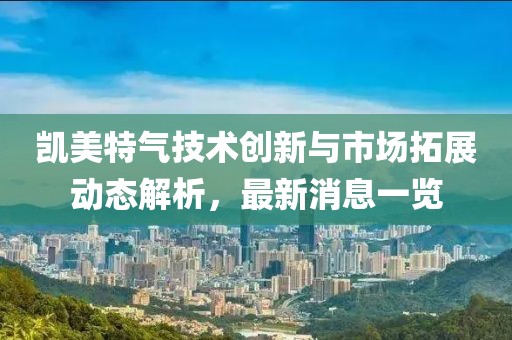 凯美特气技术创新与市场拓展动态解析，最新消息一览