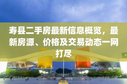 寿县二手房最新信息概览，最新房源、价格及交易动态一网打尽