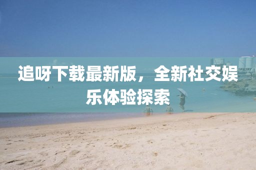 追呀下载最新版，全新社交娱乐体验探索