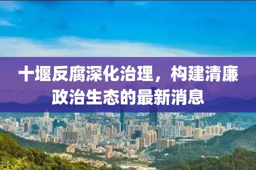 十堰反腐深化治理，构建清廉政治生态的最新消息