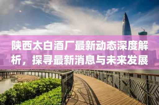 陕西太白酒厂最新动态深度解析，探寻最新消息与未来发展