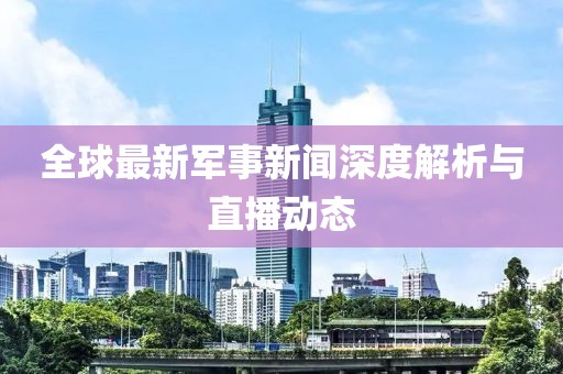 全球最新军事新闻深度解析与直播动态