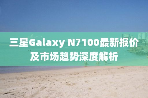三星Galaxy N7100最新报价及市场趋势深度解析