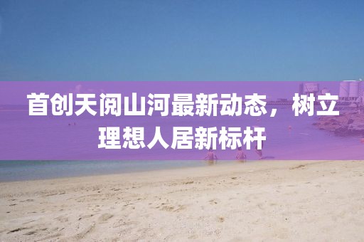 首创天阅山河最新动态，树立理想人居新标杆