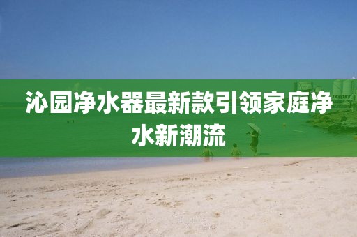 沁园净水器最新款引领家庭净水新潮流