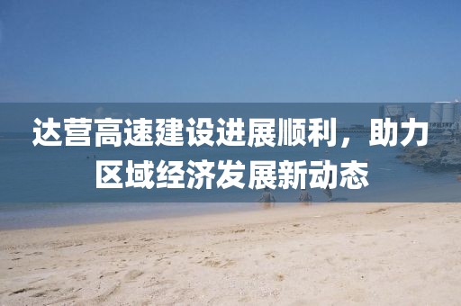 达营高速建设进展顺利，助力区域经济发展新动态