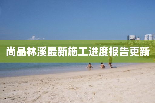 尚品林溪最新施工进度报告更新