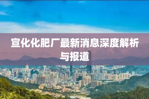 宣化化肥厂最新消息深度解析与报道
