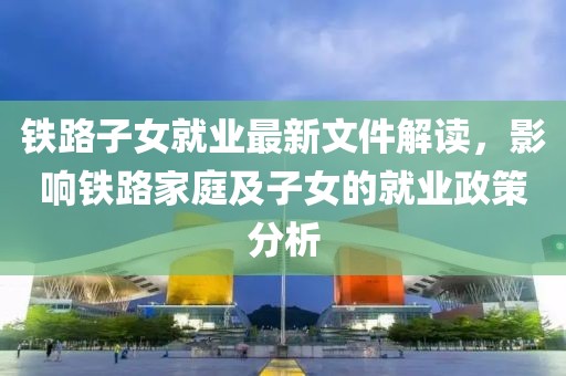 铁路子女就业最新文件解读，影响铁路家庭及子女的就业政策分析