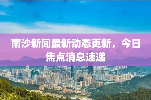 南沙新闻最新动态更新，今日焦点消息速递