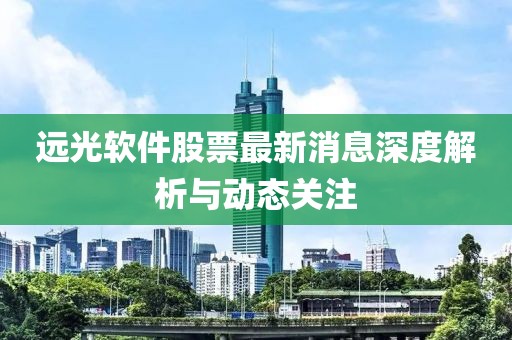 远光软件股票最新消息深度解析与动态关注