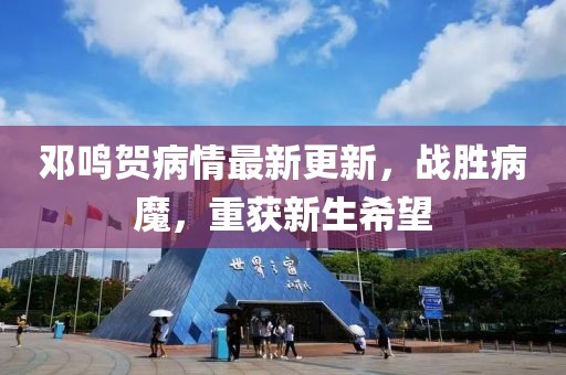邓鸣贺病情最新更新，战胜病魔，重获新生希望
