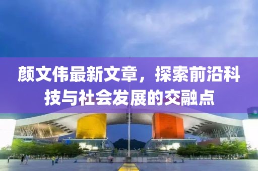 颜文伟最新文章，探索前沿科技与社会发展的交融点