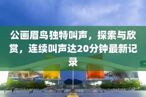 公画眉鸟独特叫声，探索与欣赏，连续叫声达20分钟最新记录