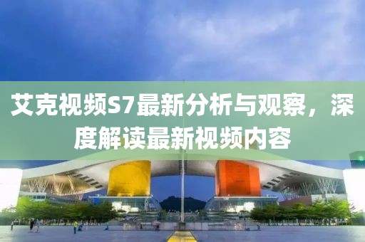 艾克视频S7最新分析与观察，深度解读最新视频内容