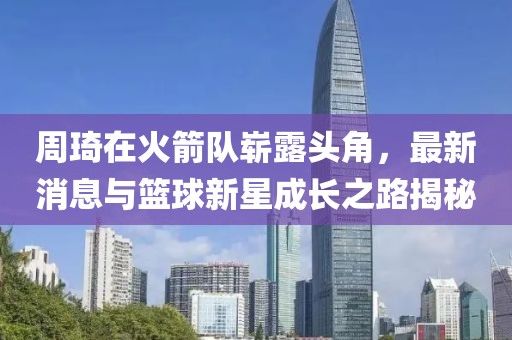 周琦在火箭队崭露头角，最新消息与篮球新星成长之路揭秘