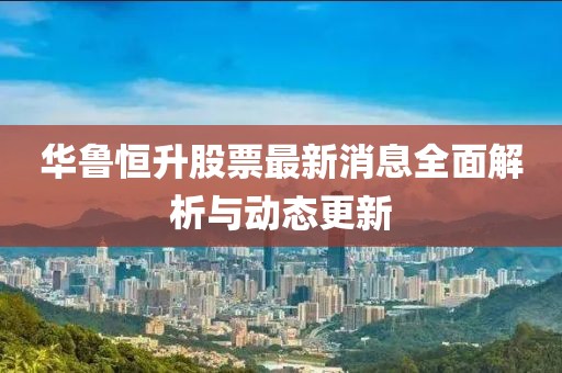 华鲁恒升股票最新消息全面解析与动态更新
