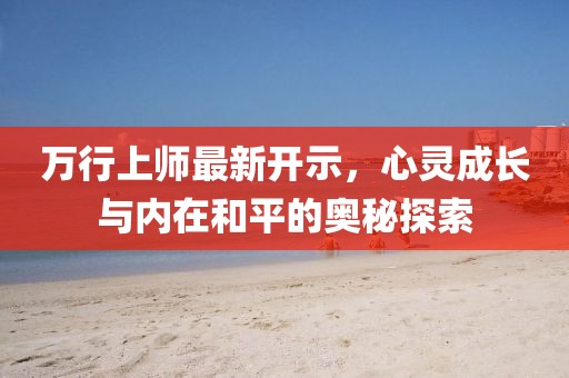 万行上师最新开示，心灵成长与内在和平的奥秘探索