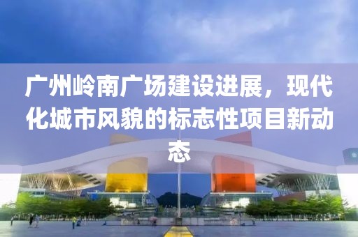 广州岭南广场建设进展，现代化城市风貌的标志性项目新动态