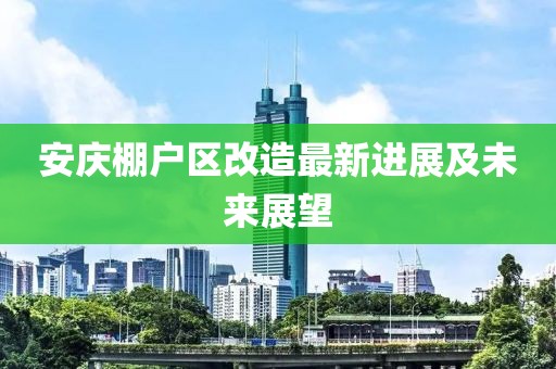 安庆棚户区改造最新进展及未来展望