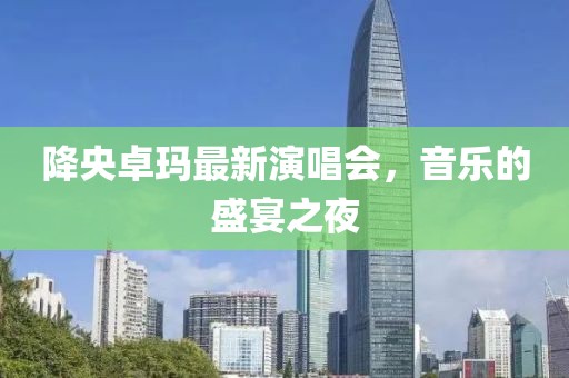 降央卓玛最新演唱会，音乐的盛宴之夜