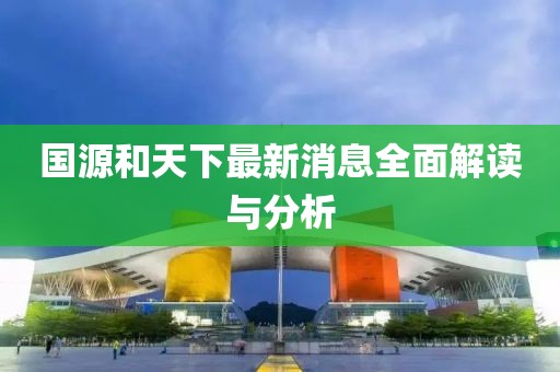 国源和天下最新消息全面解读与分析
