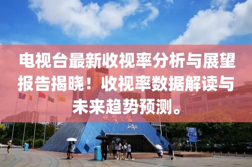 电视台最新收视率分析与展望报告揭晓！收视率数据解读与未来趋势预测。