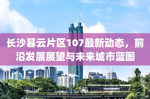 长沙暮云片区107最新动态，前沿发展展望与未来城市蓝图