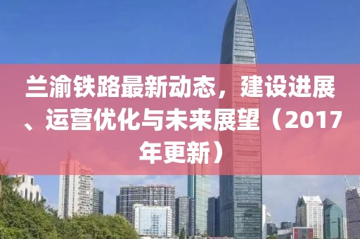 兰渝铁路最新动态，建设进展、运营优化与未来展望（2017年更新）