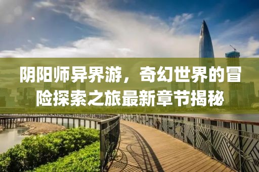 阴阳师异界游，奇幻世界的冒险探索之旅最新章节揭秘