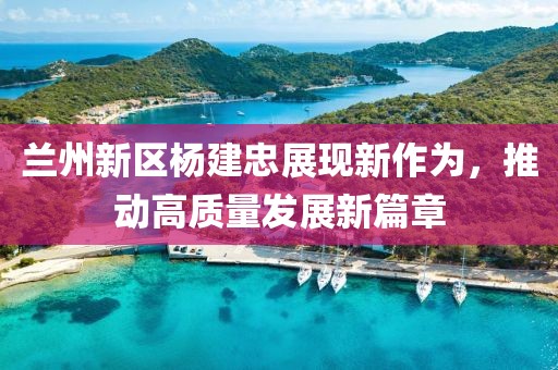 兰州新区杨建忠展现新作为，推动高质量发展新篇章