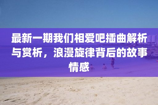 最新一期我们相爱吧插曲解析与赏析，浪漫旋律背后的故事情感