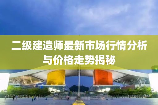 二级建造师最新市场行情分析与价格走势揭秘