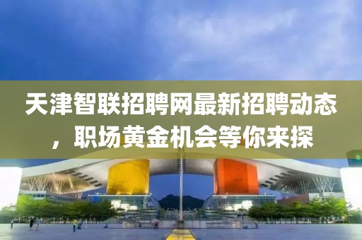 天津智联招聘网最新招聘动态，职场黄金机会等你来探