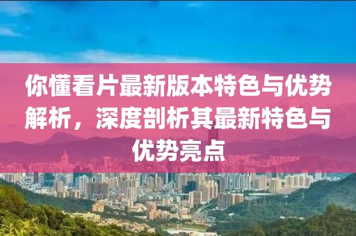 你懂看片最新版本特色与优势解析，深度剖析其最新特色与优势亮点