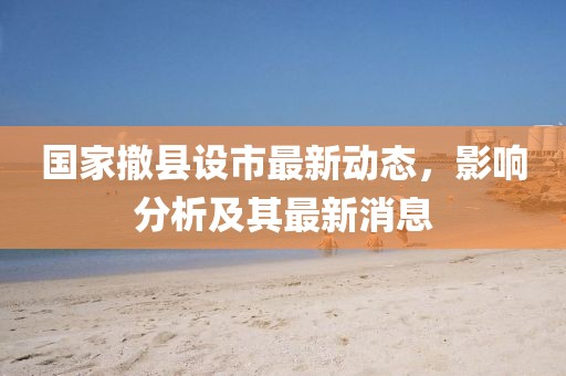 国家撤县设市最新动态，影响分析及其最新消息