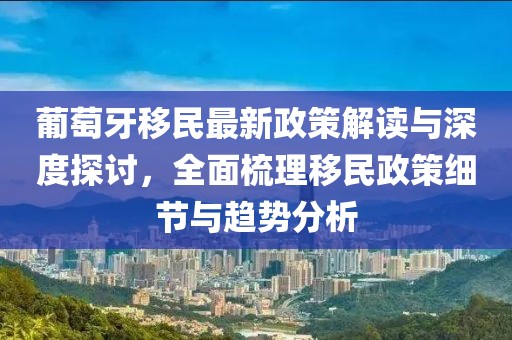 葡萄牙移民最新政策解读与深度探讨，全面梳理移民政策细节与趋势分析