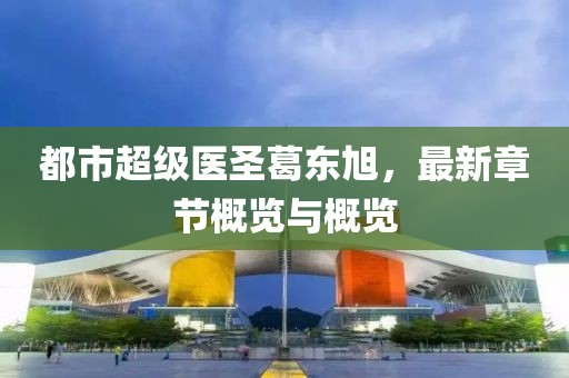 都市超级医圣葛东旭，最新章节概览与概览