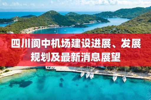 四川阆中机场建设进展、发展规划及最新消息展望