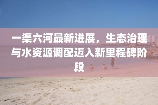 一渠六河最新进展，生态治理与水资源调配迈入新里程碑阶段